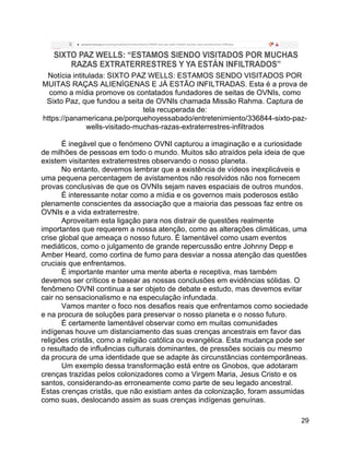 29
Notícia intitulada: SIXTO PAZ WELLS: ESTAMOS SENDO VISITADOS POR
MUITAS RAÇAS ALIENÍGENAS E JÁ ESTÃO INFILTRADAS. Esta é a prova de
como a mídia promove os contatados fundadores de seitas de OVNIs, como
Sixto Paz, que fundou a seita de OVNIs chamada Missão Rahma. Captura de
tela recuperada de:
https://panamericana.pe/porquehoyessabado/entretenimiento/336844-sixto-paz-
wells-visitado-muchas-razas-extraterrestres-infiltrados
É inegável que o fenómeno OVNI capturou a imaginação e a curiosidade
de milhões de pessoas em todo o mundo. Muitos são atraídos pela ideia de que
existem visitantes extraterrestres observando o nosso planeta.
No entanto, devemos lembrar que a existência de vídeos inexplicáveis e
uma pequena percentagem de avistamentos não resolvidos não nos fornecem
provas conclusivas de que os OVNIs sejam naves espaciais de outros mundos.
É interessante notar como a mídia e os governos mais poderosos estão
plenamente conscientes da associação que a maioria das pessoas faz entre os
OVNIs e a vida extraterrestre.
Aproveitam esta ligação para nos distrair de questões realmente
importantes que requerem a nossa atenção, como as alterações climáticas, uma
crise global que ameaça o nosso futuro. É lamentável como usam eventos
mediáticos, como o julgamento de grande repercussão entre Johnny Depp e
Amber Heard, como cortina de fumo para desviar a nossa atenção das questões
cruciais que enfrentamos.
É importante manter uma mente aberta e receptiva, mas também
devemos ser críticos e basear as nossas conclusões em evidências sólidas. O
fenômeno OVNI continua a ser objeto de debate e estudo, mas devemos evitar
cair no sensacionalismo e na especulação infundada.
Vamos manter o foco nos desafios reais que enfrentamos como sociedade
e na procura de soluções para preservar o nosso planeta e o nosso futuro.
É certamente lamentável observar como em muitas comunidades
indígenas houve um distanciamento das suas crenças ancestrais em favor das
religiões cristãs, como a religião católica ou evangélica. Esta mudança pode ser
o resultado de influências culturais dominantes, de pressões sociais ou mesmo
da procura de uma identidade que se adapte às circunstâncias contemporâneas.
Um exemplo dessa transformação está entre os Gnobos, que adotaram
crenças trazidas pelos colonizadores como a Virgem Maria, Jesus Cristo e os
santos, considerando-as erroneamente como parte de seu legado ancestral.
Estas crenças cristãs, que não existiam antes da colonização, foram assumidas
como suas, deslocando assim as suas crenças indígenas genuínas.
 