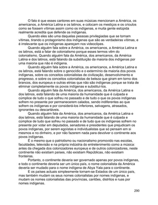 290
O fato é que esses cantores em suas músicas mencionam a América, os
americanos, a América Latina e os latinos, e colocam os mestiços e os crioulos
como se fossem vítimas assim como os indígenas, e muita gente estúpida
realmente acredita que defende os indígenas.
Quando eles são uma daquelas pessoas privilegiadas que se tornam
vítimas, tirando o protagonismo dos indígenas que são as verdadeiras vítimas, e
é irrelevante que os indígenas apareçam nos videoclipes.
Quando alguém fala sobre a América, os americanos, a América Latina e
os latinos, está a falar de colonialismo porque esses termos vêm do
colonialismo. Quando alguém fala da América, dos americanos, da América
Latina e dos latinos, está falando da substituição da maioria dos indígenas por
uma maioria que não é indígena.
Quando alguém fala sobre a América, os americanos, a América Latina e
os latinos, está falando sobre o genocídio e o extermínio da maioria dos povos
indígenas, sobre os conceitos colonialistas de civilização, desenvolvimento e
progresso, e sobre os conceitos colonialistas de beleza que giram em torno dos
brancos, dos europeus e outras etnias que não são indígenas porque se trata de
eliminar completamente os povos indígenas e substituí-los.
Quando alguém fala da América, dos americanos, da América Latina e
dos latinos, está falando de uma maioria da humanidade que é culpada e
cúmplice de tudo o que sofreu no passado e de tudo o que os povos indígenas
sofrem no presente por permanecerem calados, sendo indiferentes ao que
sofrem os indígenas e por considerá-los inferiores, selvagens, atrasados,
ignorantes ou descartáveis.
Quando alguém fala da América, dos americanos, da América Latina e
dos latinos, está falando de uma maioria da humanidade que é culpada e
cúmplice de tudo que sofreu no passado e de tudo que os indígenas sofrem no
presente por votar em deputados, senadores e presidentes que prejudicam os
povos indígenas, por serem egoístas e individualistas que só pensam em si
mesmos e no dinheiro, e por não fazerem nada para devolver o continente aos
povos indígenas.
É o mesmo que o patriotismo ou nacionalismo promovido nas escolas,
faculdades, televisão e na própria indústria do entretenimento como a música:
antes da chegada dos colonizadores europeus e de outros colonizadores, neste
continente não existiam países, não existiam Repúblicas, não existiam
fronteiras.
Portanto, o continente deveria ser governado apenas por povos indígenas,
e todo o continente deveria ser um único país, o nome colonialista da América
deveria ser mudado para o nome indígena de Abya Yala para o continente.
E os países actuais simplesmente tornam-se Estados de um único país,
mas também mudam os seus nomes colonialistas por nomes indígenas, e
mudam os nomes colonialistas das províncias, cantões, distritos e ruas por
nomes indígenas.
 