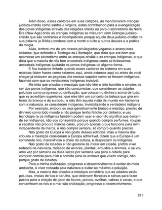291
Além disso, esses cantores em suas canções, ao mencionarem crenças
judaico-cristãs como santos e virgens, estão contribuindo para a evangelização
dos povos indígenas através das religiões cristãs ou para o sincretismo da Nova
Era (New Age) onde as crenças indígenas se misturam com Crenças judaico-
cristãs que são contrárias e incompatíveis porque aquele deus judaico-cristão na
sua palavra (a Bíblia) condena com a morte o culto a outros deuses e a prática
da magia.
Aliás, lembrei-me de um desses privilegiados veganos e anarquistas
chilenos, que defendia a Teologia da Libertação, que dizia que era bom que
ocorresse um sincretismo entre as crenças cristãs e as crenças indígenas, e que
dizia que a maioria de nós tem ancestrais indígenas como se tivéssemos
ancestrais indígenas ajudarão os povos indígenas de alguma forma.
E fico bastante irritado quando esses cantores do sistema em suas
músicas falam frases como estamos aqui, ainda estamos aqui ou antes de você
chegar já estavam as pegadas dos nossos sapatos como se fossem indígenas,
fazendo com que os verdadeiros indígenas invisível.
Me irrita que crioulos e mestiços que não têm o jeito humilde e simples de
ser dos povos indígenas, que são consumistas, que consideram as cidades
poluídas como progresso ou civilização, que colocam o dinheiro acima de tudo,
que se acreditam superiores, que eles têm um conceito de beleza que gira em
torno do branco e do europeu, e não têm aquela visão de mundo em harmonia
com a natureza, se consideram indígenas, invisibilizando o verdadeiro indígena.
Por exemplo, embora eu seja geneticamente branco e mestiço, preciso de
dinheiro como todo mundo e não porque tenho fetiche por dinheiro, e uso
tecnologia (e os indígenas também podem usar e isso não significa que deixem
de ser indígena), não sou consumista porque quando compro perfumes, roupas
e sapatos não procuro marcas caras, procuro apenas o que funciona para mim
independente da marca, e não compro sempre, só compro quando preciso.
Não gosto da Europa e não gosto desses edifícios, mas a maioria dos
crioulos e mestiços consideram a Europa admirável, dizem que a Europa é um
continente rico, maravilhoso e cheio de cultura, e desprezam os indígenas.
Não gosto de cidades e não gostaria de morar em cidade, prefiro viver
rodeado de natureza, rodeado de árvores, plantas, arbustos e animais, e se vou
uma vez por semana ou duas vezes por semana vou para a cidade para
comprar comida para mim e comida para os animais que vivem comigo, não
porque gosto de cidades.
Para a minha civilização, progresso e desenvolvimento é cuidar do meio
ambiente, é viver rodeado pela natureza e evitar ao máximo a poluição.
Mas, a maioria dos crioulos e mestiços considera que as cidades estão
poluídas, cheias de lixo e barulho, que destroem florestas e selvas para fazer
pastos para a criação de gado de touros, porcos, ovelhas, cabras e vacas, e que
contaminam os rios e o mar são civilização, progresso e desenvolvimento.
 