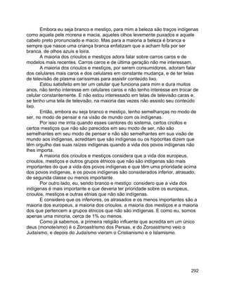 292
Embora eu seja branco e mestiço, para mim a beleza são traços indígenas
como aquela pele morena e macia, aqueles olhos levemente puxados e aquele
cabelo preto pronunciado e macio. Mas para a maioria a beleza é branca e
sempre que nasce uma criança branca enfatizam que a acham fofa por ser
branca, de olhos azuis e loira.
A maioria dos crioulos e mestiços adora falar sobre carros caros e de
modelos mais recentes. Carros caros e de última geração não me interessam.
A maioria dos crioulos e mestiços, por serem consumidores, adoram falar
dos celulares mais caros e dos celulares em constante mudança, e de ter telas
de televisão de plasma caríssimas para assistir conteúdo lixo.
Estou satisfeito em ter um celular que funciona para mim e dura muitos
anos, não tenho interesse em celulares caros e não tenho interesse em trocar de
celular constantemente. E não estou interessado em telas de televisão caras e,
se tenho uma tela de televisão, na maioria das vezes não assisto seu conteúdo
lixo.
Então, embora eu seja branco e mestiço, tenho semelhanças no modo de
ser, no modo de pensar e na visão de mundo com os indígenas.
Por isso me irrita quando esses cantores do sistema, certos criollos e
certos mestiços que não são parecidos em seu modo de ser, não são
semelhantes em seu modo de pensar e não são semelhantes em sua visão de
mundo aos indígenas, acreditam que são indígenas ou os hipócritas dizem que
têm orgulho das suas raízes indígenas quando a vida dos povos indígenas não
lhes importa.
A maioria dos crioulos e mestiços considera que a vida dos europeus,
crioulos, mestiços e outros grupos étnicos que não são indígenas são mais
importantes do que a vida dos povos indígenas e que têm uma prioridade acima
dos povos indígenas, e os povos indígenas são considerados inferior, atrasado,
de segunda classe ou menos importante.
Por outro lado, eu, sendo branco e mestiço: considero que a vida dos
indígenas é mais importante e que deveria ter prioridade sobre os europeus,
crioulos, mestiços e outras etnias que não são indígenas.
E considero que os inferiores, os atrasados e os menos importantes são a
maioria dos europeus, a maioria dos crioulos, a maioria dos mestiços e a maioria
dos que pertencem a grupos étnicos que não são indígenas. E como eu, somos
apenas uma minoria, cerca de 1% ou menos.
Como já sabemos, a primeira religião influente que acredita em um único
deus (monoteísmo) é o Zoroastrismo dos Persas, e do Zoroastrismo veio o
Judaísmo, e depois do Judaísmo vieram o Cristianismo e o Islamismo.
 