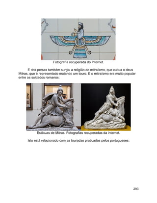 293
Fotografía recuperada do Internet.
E dos persas também surgiu a religião do mitraísmo, que cultua o deus
Mitras, que é representado matando um touro. E o mitraísmo era muito popular
entre os soldados romanos:
Estátuas de Mitras. Fotografias recuperadas da internet.
Isto está relacionado com as touradas praticadas pelos portugueses:
 