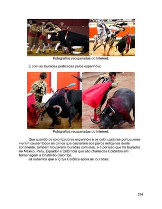 294
Fotografías recuperadas do Internet.
E com as touradas praticadas pelos espanhóis:
Fotografías recuperadas do Internet.
Que quando os colonizadores espanhóis e os colonizadores portugueses
vieram causar todos os danos que causaram aos povos indígenas deste
continente, também trouxeram touradas com eles, e é por isso que há touradas
no México, Peru, Equador e Colômbia que são chamadas Colômbia em
homenagem a Cristóvão Colombo.
Já sabemos que a Igreja Católica apoia as touradas:
 