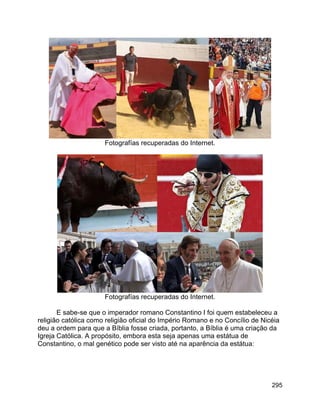 295
Fotografías recuperadas do Internet.
Fotografías recuperadas do Internet.
E sabe-se que o imperador romano Constantino I foi quem estabeleceu a
religião católica como religião oficial do Império Romano e no Concílio de Nicéia
deu a ordem para que a Bíblia fosse criada, portanto, a Bíblia é uma criação da
Igreja Católica. A propósito, embora esta seja apenas uma estátua de
Constantino, o mal genético pode ser visto até na aparência da estátua:
 