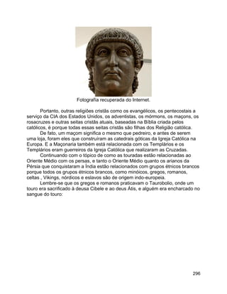 296
Fotografía recuperada do Internet.
Portanto, outras religiões cristãs como os evangélicos, os pentecostais a
serviço da CIA dos Estados Unidos, os adventistas, os mórmons, os maçons, os
rosacruzes e outras seitas cristãs atuais, baseadas na Bíblia criada pelos
católicos, é porque todas essas seitas cristãs são filhas dos Religião católica.
De fato, um maçom significa o mesmo que pedreiro, e antes de serem
uma loja, foram eles que construíram as catedrais góticas da Igreja Católica na
Europa. E a Maçonaria também está relacionada com os Templários e os
Templários eram guerreiros da Igreja Católica que realizaram as Cruzadas.
Continuando com o tópico de como as touradas estão relacionadas ao
Oriente Médio com os persas, e tanto o Oriente Médio quanto os arianos da
Pérsia que conquistaram a Índia estão relacionados com grupos étnicos brancos
porque todos os grupos étnicos brancos, como minóicos, gregos, romanos,
celtas , Vikings, nórdicos e eslavos são de origem indo-europeia.
Lembre-se que os gregos e romanos praticavam o Taurobolio, onde um
touro era sacrificado à deusa Cibele e ao deus Átis, e alguém era encharcado no
sangue do touro:
 