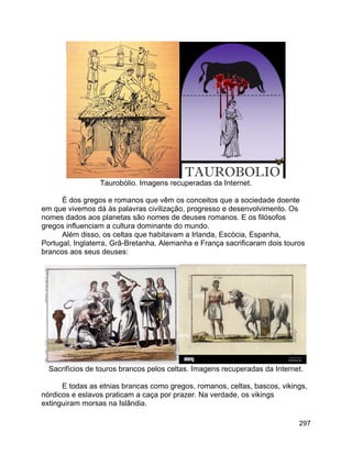 297
Taurobólio. Imagens recuperadas da Internet.
É dos gregos e romanos que vêm os conceitos que a sociedade doente
em que vivemos dá às palavras civilização, progresso e desenvolvimento. Os
nomes dados aos planetas são nomes de deuses romanos. E os filósofos
gregos influenciam a cultura dominante do mundo.
Além disso, os celtas que habitavam a Irlanda, Escócia, Espanha,
Portugal, Inglaterra, Grã-Bretanha, Alemanha e França sacrificaram dois touros
brancos aos seus deuses:
Sacrifícios de touros brancos pelos celtas. Imagens recuperadas da Internet.
E todas as etnias brancas como gregos, romanos, celtas, bascos, vikings,
nórdicos e eslavos praticam a caça por prazer. Na verdade, os vikings
extinguiram morsas na Islândia.
 