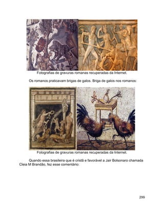 299
Fotografias de gravuras romanas recuperadas da Internet.
Os romanos praticavam brigas de galos. Briga de galos nos romanos:
Fotografias de gravuras romanas recuperadas da Internet.
Quando essa brasileira que é cristã e favorável a Jair Bolsonaro chamada
Cleia M Brandão, fez esse comentário:
 