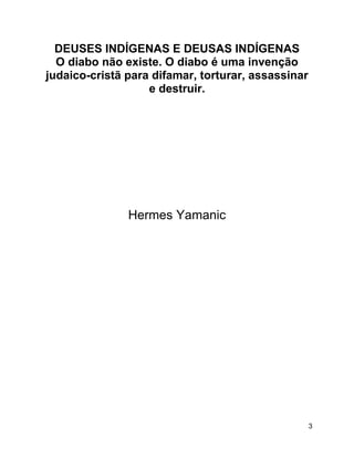 3
DEUSES INDÍGENAS E DEUSAS INDÍGENAS
O diabo não existe. O diabo é uma invenção
judaico-cristã para difamar, torturar, assassinar
e destruir.
Hermes Yamanic
 