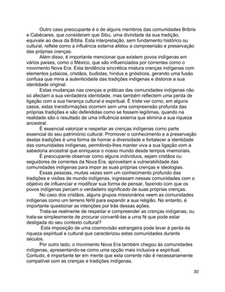 30
Outro caso preocupante é o de alguns membros das comunidades Bribris
e Cabécares, que consideram que Sibu, uma divindade da sua tradição,
equivale ao deus da Bíblia. Esta interpretação, sem fundamento histórico ou
cultural, reflete como a influência externa afetou a compreensão e preservação
das próprias crenças.
Além disso, é importante mencionar que existem povos indígenas em
vários países, como o México, que são influenciados por correntes como o
movimento Nova Era. Esta tendência sincrética mistura crenças indígenas com
elementos judaicos, cristãos, budistas, hindus e gnósticos, gerando uma fusão
confusa que mina a autenticidade das tradições indígenas e distorce a sua
identidade original.
Estas mudanças nas crenças e práticas das comunidades indígenas não
só afectam a sua verdadeira identidade, mas também reflectem uma perda de
ligação com a sua herança cultural e espiritual. É triste ver como, em alguns
casos, estas transformações ocorrem sem uma compreensão profunda das
próprias tradições e são defendidas como se fossem legítimas, quando na
realidade são o resultado de uma influência externa que elimina a sua riqueza
ancestral.
É essencial valorizar e respeitar as crenças indígenas como parte
essencial do seu património cultural. Promover o conhecimento e a preservação
destas tradições é uma forma de honrar a diversidade e fortalecer a identidade
das comunidades indígenas, permitindo-lhes manter viva a sua ligação com a
sabedoria ancestral que enriquece o nosso mundo desde tempos imemoriais.
É preocupante observar como alguns indivíduos, sejam cristãos ou
seguidores de correntes da Nova Era, aproveitam a vulnerabilidade das
comunidades indígenas para impor as suas próprias crenças e ideologias.
Essas pessoas, muitas vezes sem um conhecimento profundo das
tradições e visões de mundo indígenas, ingressam nessas comunidades com o
objetivo de influenciar e modificar sua forma de pensar, fazendo com que os
povos indígenas percam o verdadeiro significado de suas próprias crenças.
No caso dos cristãos, alguns grupos missionários veem as comunidades
indígenas como um terreno fértil para expandir a sua religião. No entanto, é
importante questionar as intenções por trás dessas ações.
Trata-se realmente de respeitar e compreender as crenças indígenas, ou
trata-se simplesmente de procurar convertê-las a uma fé que pode estar
desligada do seu contexto cultural?
Esta imposição de uma cosmovisão estrangeira pode levar à perda da
riqueza espiritual e cultural que caracterizou estas comunidades durante
séculos.
Por outro lado, o movimento Nova Era também chegou às comunidades
indígenas, apresentando-se como uma opção mais inclusiva e espiritual.
Contudo, é importante ter em mente que esta corrente não é necessariamente
compatível com as crenças e tradições indígenas.
 