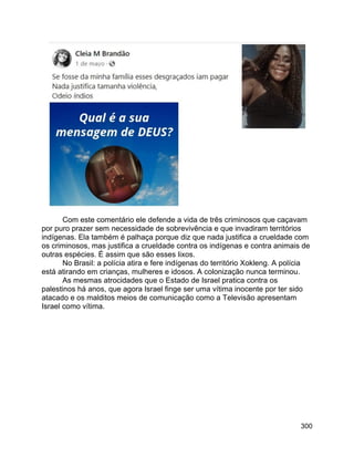 300
Com este comentário ele defende a vida de três criminosos que caçavam
por puro prazer sem necessidade de sobrevivência e que invadiram territórios
indígenas. Ela também é palhaça porque diz que nada justifica a crueldade com
os criminosos, mas justifica a crueldade contra os indígenas e contra animais de
outras espécies. É assim que são esses lixos.
No Brasil: a polícia atira e fere indígenas do território Xokleng. A polícia
está atirando em crianças, mulheres e idosos. A colonização nunca terminou.
As mesmas atrocidades que o Estado de Israel pratica contra os
palestinos há anos, que agora Israel finge ser uma vítima inocente por ter sido
atacado e os malditos meios de comunicação como a Televisão apresentam
Israel como vítima.
 