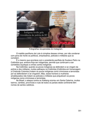 301
Fotografías recuperadas do Instagram.
O maldito pacifismo de Lula é cúmplice desses crimes, por não condenar
com pena de morte os políticos, empresários, policiais e militares que os
cometem.
É o mesmo que acontece com o presidente pacifista de Gustavo Petro na
Colômbia que, embora finja ser indigenista, permite que continuem a ser
cometidos injustiças e crimes contra indígenas.
Na Colômbia: quando os povos indígenas se defendem e se vingam da
polícia e dos militares, muitos palhaços na Colômbia (Colômbia em homenagem
a Cristóvão Colombo) tratam os povos indígenas como criminosos e terroristas
por se defenderem e se vingarem, Mas, esses homens e mulheres
amaldiçoados não tratam os policiais e militares que prejudicam os povos
indígenas como criminosos e terroristas.
No Brasil, o ataque contra os Xokleng ocorreu em Santa Catarina, muitos
bairros, cantões, províncias e ruas de todos os países deste continente têm
nomes de santos católicos.
 