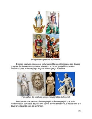 303
Imagens recuperadas do Internet.
E essas estátuas, imagens e pinturas cristãs são idênticas às dos deuses
gregos e às dos deuses romanos, tais como: a deusa grega Hera, o deus
romano Júpiter, a deusa grega Hígia e o deus grego Poseidon.
Fotografias de estátuas gregas recuperadas da Internet.
Lembremos que existiam deuses gregos e deusas gregas que eram
representadas com asas de pássaros como: a deusa Nêmesis, a deusa Nike e o
deus Eros (Cupido para os romanos).
 