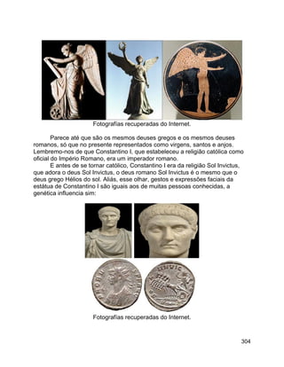304
Fotografías recuperadas do Internet.
Parece até que são os mesmos deuses gregos e os mesmos deuses
romanos, só que no presente representados como virgens, santos e anjos.
Lembremo-nos de que Constantino I, que estabeleceu a religião católica como
oficial do Império Romano, era um imperador romano.
E antes de se tornar católico, Constantino I era da religião Sol Invictus,
que adora o deus Sol Invictus, o deus romano Sol Invictus é o mesmo que o
deus grego Hélios do sol. Aliás, esse olhar, gestos e expressões faciais da
estátua de Constantino I são iguais aos de muitas pessoas conhecidas, a
genética influencia sim:
Fotografías recuperadas do Internet.
 