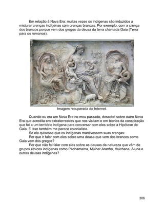 306
Em relação à Nova Era: muitas vezes os indígenas são induzidos a
misturar crenças indígenas com crenças brancas. Por exemplo, com a crença
dos brancos porque vem dos gregos da deusa da terra chamada Gaia (Terra
para os romanos).
Imagem recuperada do Internet.
Quando eu era um Nova Era no meu passado, descobri sobre outro Nova
Era que acredita em extraterrestres que nos visitam e em teorias da conspiração
que foi a um território indígena para conversar com eles sobre a Hipótese de
Gaia. E isso também me parece colonialista.
Se ele quisesse que os indígenas mantivessem suas crenças:
Por que ir falar com eles sobre uma deusa que vem dos brancos como
Gaia vem dos gregos?
Por que não foi falar com eles sobre as deusas da natureza que vêm de
grupos étnicos indígenas como Pachamama, Mulher Aranha, Huichana, Aluna e
outras deusas indígenas?
 