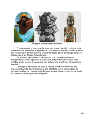 307
Imagens recuperadas da Internet.
E como aquele homem que foi fazer isso em um território indígena para
conversar com eles sobre a Hipótese de Gaia, ele é da Nova Era então acredita
em Jesus Cristo, afirmando que é um extraterrestre de um planeta paradisíaco
(céu) e que é um Mestre Ascensionado.
Na verdade, seu pai era um Rosacruz, que como já sabemos os
Rosacruzes são uma loja como a Maçonaria, mas duas ou três vezes mais
cristãos ainda, e como a Maçonaria eles estão muito envolvidos com política e
televisão.
Domingo, 8 de outubro de 2023: a Polícia Militar Brasileira atira em
crianças indígenas da etnia Xokleng, isso acontece com a cumplicidade do
governo pacifista de Lula que nada faz para impedir isso e com a cumplicidade
da maioria do Brasil que não é indígena.
 