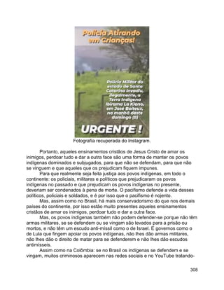 308
Fotografía recuperada do Instagram.
Portanto, aqueles ensinamentos cristãos de Jesus Cristo de amar os
inimigos, perdoar tudo e dar a outra face são uma forma de manter os povos
indígenas dominados e subjugados, para que não se defendam, para que não
se vinguem e que aqueles que os prejudicam fiquem impunes.
Para que realmente seja feita justiça aos povos indígenas, em todo o
continente: os policiais, militares e políticos que prejudicaram os povos
indígenas no passado e que prejudicam os povos indígenas no presente,
deveriam ser condenados à pena de morte. O pacifismo defende a vida desses
políticos, policiais e soldados, e é por isso que o pacifismo é nojento.
Mas, assim como no Brasil, há mais conservadorismo do que nos demais
países do continente, por isso estão muito presentes aqueles ensinamentos
cristãos de amar os inimigos, perdoar tudo e dar a outra face.
Mas, os povos indígenas também não podem defender-se porque não têm
armas militares, se se defendem ou se vingam são levados para a prisão ou
mortos, e não têm um escudo anti-míssil como o de Israel. E governos como o
de Lula que fingem apoiar os povos indígenas, não lhes dão armas militares,
não lhes dão o direito de matar para se defenderem e não lhes dão escudos
antimísseis.
Assim como na Colômbia: se no Brasil os indígenas se defendem e se
vingam, muitos criminosos aparecem nas redes sociais e no YouTube tratando-
 