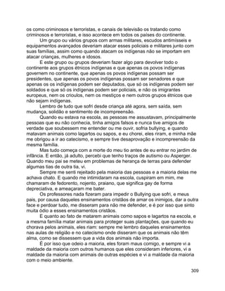 309
os como criminosos e terroristas, e canais de televisão os tratando como
criminosos e terroristas, e isso acontece em todos os países do continente.
Um grupo ou vários grupos com armas militares, escudos antimísseis e
equipamentos avançados deveriam atacar esses policiais e militares junto com
suas famílias, assim como quando atacam os indígenas não se importam em
atacar crianças, mulheres e idosos.
E este grupo ou grupos deveriam fazer algo para devolver todo o
continente aos grupos étnicos indígenas e que apenas os povos indígenas
governem no continente, que apenas os povos indígenas possam ser
presidentes, que apenas os povos indígenas possam ser senadores e que
apenas os os indígenas podem ser deputados, que só os indígenas podem ser
soldados e que só os indígenas podem ser policiais, e não os imigrantes
europeus, nem os crioulos, nem os mestiços e nem outros grupos étnicos que
não sejam indígenas.
Lembro de tudo que sofri desde criança até agora, sem saída, sem
mudança, solidão e sentimento de incompreensão.
Quando eu estava na escola, as pessoas me assustavam, principalmente
pessoas que eu não conhecia, tinha amigos falsos e nunca tive amigos de
verdade que soubessem me entender ou me ouvir, sofria bullying, e quando
matavam animais como lagartos ou sapos, e eu chorei, eles riram, e minha mãe
me obrigou a ir ao catecismo, e sempre tive desaprovação e incompreensão da
mesma família.
Mas tudo começa com a morte do meu tio antes de eu entrar no jardim de
infância. E então, já adulto, percebi que tenho traços de autismo ou Asperger.
Quando meu pai se meteu em problemas de herança de terras para defender
algumas tias de outra tia, vi.
Sempre me senti rejeitado pela maioria das pessoas e a maioria delas me
achava chato. E quando me intimidaram na escola, cuspiram em mim, me
chamaram de fedorento, nojento, praiano, que significa gay de forma
depreciativa, e ameaçaram me bater.
Os professores nada fizeram para impedir o Bullying que sofri, e meus
pais, por causa daqueles ensinamentos cristãos de amar os inimigos, dar a outra
face e perdoar tudo, me disseram para não me defender, e é por isso que sinto
muita ódio a esses ensinamentos cristãos.
E quanto ao fato de matarem animais como sapos e lagartos na escola, e
a mesma família matar animais para proteger suas plantações, que quando eu
chorava pelos animais, eles riam: sempre me lembro daqueles ensinamentos
nas aulas de religião e no catecismo onde disseram que os animais não têm
alma, como se dissessem que a vida dos animais não importa.
É por isso que odeio a maioria, eles foram maus comigo, e sempre vi a
maldade da maioria com outros humanos que eles consideram inferiores, vi a
maldade da maioria com animais de outras espécies e vi a maldade da maioria
com o meio ambiente.
 