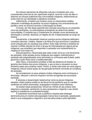 31
Ao misturar elementos de diferentes culturas e tradições sem uma
compreensão profunda do seu significado original, corre-se o risco de diluir e
distorcer as crenças autênticas das comunidades indígenas, distanciando-as
ainda mais da sua identidade e sabedoria ancestral.
Infelizmente, a história nos mostrou como os missionários cristãos
utilizaram a estratégia de pacificar os povos indígenas com ensinamentos de
perdão e amor ao próximo durante a colonização do Brasil.
Contudo, por trás desta aparente boa intenção escondia-se um propósito:
uma vez pacificados, os colonizadores procederam ao extermínio destas
comunidades. É evidente que o Cristianismo foi utilizado como ferramenta de
dominação e controle, deixando um legado de dor e despossessão ao longo da
história.
Actualmente, é devastador observar quantos povos indígenas defendem
conceitos coloniais, cristãos, hippies e da Nova Era que promovem o pacifismo
como solução para as injustiças que sofrem. Esta visão errónea e simplista de
resolver conflitos através do amor e da paz foi internalizada por alguns povos
indígenas, que acreditam que responder à opressão com ressentimento ou
vingança é uma coisa má.
Esta perspectiva, influenciada pela visão cristã, torna-se uma ferramenta
de opressão, onde aqueles povos indígenas que reagem violentamente à
opressão são estigmatizados como terroristas ou criminosos pelo Estado, pelos
governos e pela mídia como a maldita televisão.
Além disso, é lamentável constatar a falta de eficiência do Estado na
garantia dos direitos dos povos indígenas, o que os leva a recuperar os seus
territórios pelos seus próprios meios. Porém, é ainda mais triste ver como alguns
indígenas criticam essas ações de recuperação territorial, tornando-se cúmplices
da opressão.
Ao considerarem os seus próprios irmãos indígenas como criminosos e
terroristas, reforçam o domínio imposto e tornam-se agentes da sua própria
opressão.
É doloroso e desanimador testemunhar como os povos indígenas
adoptam visões judaico-cristãs ou da Nova Era do pacifismo que os mantêm
contentes em serem dominados, subjugados e tratados como inferiores.
Ao aceitar estas perspectivas, tornam-se vítimas do seu próprio ódio,
desprezo e opressão, perdoando os seus opressores e negando o seu direito
legítimo à resistência e à autodeterminação.
É importante reconhecer que o pacifismo imposto pela ideologia
dominante procura manter esta população mansa face à opressão, perpetuando
assim a sua subjugação e negando a sua luta pela justiça e pela dignidade.
 