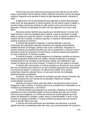 310
Foi por isso que uma menina que morava do outro lado da rua da minha
casa e que também sofria bullying e sofria violência doméstica morreu de ataque
cardíaco. Aguentei uma semana e todos os dias daquela semana: chorando à
noite.
E agora para mim é uma tortura ter que aguentar a maioria das pessoas
onde moro, ter que aguentar a maioria quando vou de ônibus e para a cidade, e
quando chega a época da colheita do café, parece como uma tortura ter que
aguentar a maioria na plantação de café e ter que aguentar ouvir tudo o que
falam.
Devemos sempre lembrar que aqueles que transformaram o mundo num
lugar horrível e cheio de injustiças são a maioria, e que os monstros no poder
estão no poder por causa da maioria. A maioria é cruel, a maioria é insensível, a
maioria não tem empatia, a maioria é egoísta, a maioria é individualista e a
maioria só pensa em dinheiro.
A maioria são fanáticos religiosos, a maioria defende a vida dos
criminosos que prejudicam pessoas inocentes com aqueles ensinamentos
cristãos de amar os inimigos, perdoar tudo e dar a outra face, enquanto é a
mesma maioria que prejudica aqueles que não os prejudicam, a mesma maioria
darwinista social que prejudica os mais fracos, a mesma maioria que prejudica
os mais vulneráveis. A maioria é sexista.
A maioria é racista, a maioria despreza os indígenas e prefere os brancos,
a maioria prejudica diretamente com ações, escritos e palavras ou prejudica
indiretamente ao ser cúmplice ao permanecer calada, ser indiferente e não
impedir os danos que os outros causam. A maioria é ruim por ação ou omissão.
A maioria são consumistas, a maioria prejudica os animais por puro prazer
sem ser necessário para sobreviver ou são cúmplices daqueles que prejudicam
os animais por prazer. A maioria é um câncer para a Mãe Terra, porque
contamina e destrói o planeta Terra, e é isso que chamam de civilização,
desenvolvimento e progresso.
A maioria são maus, mas adoram acreditar que são vítimas inocentes das
elites e dos governos com teorias da conspiração criadas por cristãos
conservadores como eles.
Quando as únicas vítimas reais das elites e dos governos são os povos
indígenas e não a maioria. A maioria adora ouvir e assistir lixo na televisão ou na
indústria do entretenimento, como filmes.
A maioria acredita que prejudicar os inocentes, prejudicar os mais fracos e
prejudicar os mais vulneráveis (sejam vítimas humanas que são uma minoria,
como os povos indígenas, ou vítimas de animais de outras espécies que não
podem se defender) é coragem, poder, força ou masculinidade, e isso é o que
homens e mulheres acreditam, e muitas mulheres se apaixonam por homens
assim e até têm filhos com eles.
A maioria são seres perversos que acreditam que são bons, e quando
alguém lhes diz a verdade que eles são maus, que nunca deveriam ter nascido e
 