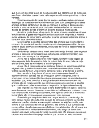 311
que merecem que lhes façam as mesmas coisas que fizeram com os indígenas,
eles ficam ofendidos, querem bater nele e querem até matar quem lhes conta a
verdade.
Embora a criação de vacas, touros, porcos, ovelhas e cabras provoque
destruição de florestas e destruição de selvas para fazer pastagens para estes
animais, embora contaminem os rios e o mar com o sangue e dejetos destes
animais, e embora vacas e touros produzem muitas emissões de metano e
dióxido de carbono devido a terem um sistema digestivo muito grande.
A maioria gosta disso, vê um pasto de vacas e touros, e admira e diz que
é muito bonito, e gosta dos vaqueiros que assassinaram indígenas, a maioria
nunca vai parar de comer carne vermelha, e nunca vai parar beber leite animal e
consumir seus derivados lácteos.
E os veganos e ativistas pelos direitos dos animais que recomendam o
consumo de soja também estão cometendo um crime porque o cultivo da soja
também causa destruição de florestas, destruição de selvas e assassinatos de
povos indígenas.
Embora seja verdade que a maior parte dessa soja é usada para engordar
animais, a pequena porcentagem que os humanos consomem também está
manchada com o sangue dos indígenas.
A soja não é necessária para o leite vegetal. Existem essas opções de
leites vegetais: leite de amêndoa, leite de quinoa, leite de arroz, leite de caju,
leite de aveia, leite de macadâmia e leite de gergelim.
A soja não é necessária para a proteína. Existem as seguintes proteínas
vegetais que, quando misturadas com um carboidrato como arroz, batata,
tortilha ou pão, formam uma proteína completa: feijão, grão de bico e lentilha.
Mas, a maioria é egoísta e só pensa em si e no que os beneficia
economicamente, por isso não se preocupam com os indígenas, não se
preocupam com o meio ambiente e não se preocupam com os animais de outras
espécies ( que, aliás, científica e biologicamente os humanos também são
animais, são as religiões cristãs que dizem que não somos animais e aquelas
que consideram a palavra animal como desprovida de dignidade ou imoral).
Não importa se a maioria causa o dano diretamente com ações, palavras
e escritos ou se causa o dano com o seu silêncio, indiferença e, portanto, com a
sua cumplicidade. Ativa ou passivamente, com ação ou omissão, a maioria da
humanidade são criminosos que se consideram boas pessoas.
É verdade que ninguém é 100% mau e que a maioria pode ter algo de
bom, porque nada é absoluto, mas o pouco de bem que a maioria faz não tira
todo o mal que faz, não tira a sua cumplicidade com as religiões cristãs, não
elimina a sua cumplicidade com os governos, não elimina a sua cumplicidade
com as elites, não elimina a sua cumplicidade com a televisão, não elimina a sua
cumplicidade com a indústria do entretenimento, não apaga os danos que
causam aos povos indígenas de várias maneiras, isso não apaga os danos que
causam aos animais e não apaga os danos que causam ao meio ambiente.
 