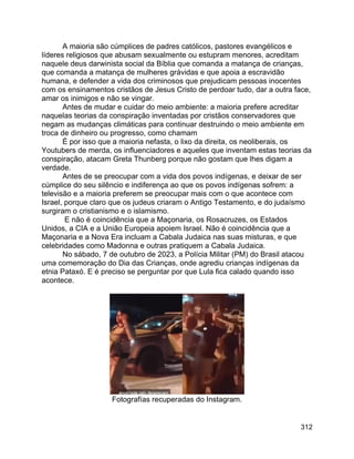 312
A maioria são cúmplices de padres católicos, pastores evangélicos e
líderes religiosos que abusam sexualmente ou estupram menores, acreditam
naquele deus darwinista social da Bíblia que comanda a matança de crianças,
que comanda a matança de mulheres grávidas e que apoia a escravidão
humana, e defender a vida dos criminosos que prejudicam pessoas inocentes
com os ensinamentos cristãos de Jesus Cristo de perdoar tudo, dar a outra face,
amar os inimigos e não se vingar.
Antes de mudar e cuidar do meio ambiente: a maioria prefere acreditar
naquelas teorias da conspiração inventadas por cristãos conservadores que
negam as mudanças climáticas para continuar destruindo o meio ambiente em
troca de dinheiro ou progresso, como chamam
É por isso que a maioria nefasta, o lixo da direita, os neoliberais, os
Youtubers de merda, os influenciadores e aqueles que inventam estas teorias da
conspiração, atacam Greta Thunberg porque não gostam que lhes digam a
verdade.
Antes de se preocupar com a vida dos povos indígenas, e deixar de ser
cúmplice do seu silêncio e indiferença ao que os povos indígenas sofrem: a
televisão e a maioria preferem se preocupar mais com o que acontece com
Israel, porque claro que os judeus criaram o Antigo Testamento, e do judaísmo
surgiram o cristianismo e o islamismo.
E não é coincidência que a Maçonaria, os Rosacruzes, os Estados
Unidos, a CIA e a União Europeia apoiem Israel. Não é coincidência que a
Maçonaria e a Nova Era incluam a Cabala Judaica nas suas misturas, e que
celebridades como Madonna e outras pratiquem a Cabala Judaica.
No sábado, 7 de outubro de 2023, a Polícia Militar (PM) do Brasil atacou
uma comemoração do Dia das Crianças, onde agrediu crianças indígenas da
etnia Pataxó. E é preciso se perguntar por que Lula fica calado quando isso
acontece.
Fotografías recuperadas do Instagram.
 