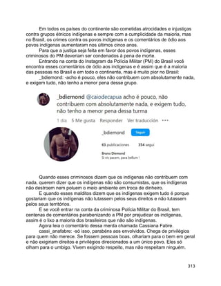 313
Em todos os países do continente são cometidas atrocidades e injustiças
contra grupos étnicos indígenas e sempre com a cumplicidade da maioria, mas
no Brasil, os crimes contra os povos indígenas e os comentários de ódio aos
povos indígenas aumentaram nos últimos cinco anos.
Para que a justiça seja feita em favor dos povos indígenas, esses
criminosos do PM deveriam ser condenados à pena de morte.
Entrando na conta do Instagram da Polícia Militar (PM) do Brasil você
encontra esses comentários de ódio aos indígenas e é assim que é a maioria
das pessoas no Brasil e em todo o continente, mas é muito pior no Brasil:
_bdiemond: -acho é pouco, eles não contribuem com absolutamente nada,
e exigem tudo, não tenho a menor pena desse grupo.
Quando esses criminosos dizem que os indígenas não contribuem com
nada, querem dizer que os indígenas não são consumistas, que os indígenas
não destroem nem poluem o meio ambiente em troca de dinheiro.
E quando esses malditos dizem que os indígenas exigem tudo é porque
gostariam que os indígenas não lutassem pelos seus direitos e não lutassem
pelos seus territórios.
E se você entrar na conta da criminosa Polícia Militar do Brasil, tem
centenas de comentários parabenizando a PM por prejudicar os indígenas,
assim é o lixo a maioria dos brasileiros que não são indígenas.
Agora leia o comentário dessa merda chamada Cassiana Fabre.
cassi_anafabre: -só isso, parabéns aos envolvidos. Chega de privilégios
para quem não merece. Se fossem pessoas boas, olhariam para o bem em geral
e não exigiriam direitos e privilégios direcionados a um único povo. Eles só
olham para o umbigo. Vivem exigindo respeito, mas não respeitam ninguém.
 