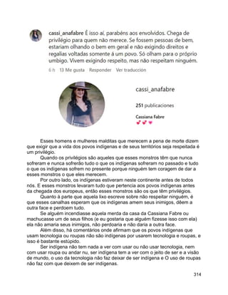 314
Esses homens e mulheres malditas que merecem a pena de morte dizem
que exigir que a vida dos povos indígenas e de seus territórios seja respeitada é
um privilégio.
Quando os privilégios são aqueles que esses monstros têm que nunca
sofreram e nunca sofrerão tudo o que os indígenas sofreram no passado e tudo
o que os indígenas sofrem no presente porque ninguém tem coragem de dar a
esses monstros o que eles merecem.
Por outro lado, os indígenas estiveram neste continente antes de todos
nós. E esses monstros levaram tudo que pertencia aos povos indígenas antes
da chegada dos europeus, então esses monstros são os que têm privilégios.
Quanto à parte que aquela lixo escreve sobre não respeitar ninguém, é
que esses canalhas esperam que os indígenas amem seus inimigos, dêem a
outra face e perdoem tudo.
Se alguém incendiasse aquela merda da casa da Cassiana Fabre ou
machucasse um de seus filhos (e eu gostaria que alguém fizesse isso com ela)
ela não amaria seus inimigos, não perdoaria e não daria a outra face.
Além disso, há comentários onde afirmam que os povos indígenas que
usam tecnologia ou roupas não são indígenas por usarem tecnologia e roupas, e
isso é bastante estúpido.
Ser indígena não tem nada a ver com usar ou não usar tecnologia, nem
com usar roupa ou andar nu, ser indígena tem a ver com o jeito de ser e a visão
de mundo, o uso da tecnologia não faz deixar de ser indígena e O uso de roupas
não faz com que deixem de ser indígenas.
 
