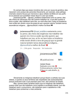 315
Eu sempre digo que esses monstros são ruins por causa da genética, eles
nasceram ruins porque são parecidos fisicamente, por exemplo, essa palhaça
chamada Josiane Souza que menciona o deus nefasto da Bíblia em seu perfil,
se as pessoas que acreditam nesse deus É o pior que existe.
josianesouza786 : - @cassi_anafabre exatamente como eu penso, eles
são cheios de cobranças mas não querem trabalhar né, o que eles querem é
terra e poder, eles trabalham para isso, se você olhar bem, todos os brasileiros
iriam então tem direito a terra de graça já que a grande maioria Também temos
ascendência indígena.... @pmscoficial o melhor do Brasil ❤
Obviamente os indígenas trabalham porque fazem a colheita nas suas
aldeias, e quando os seus territórios são respeitados são autossuficientes
porque produzem tudo o que precisam para viver, sem precisar do Estado.
Mas, quando esses canalhas dizem que os indígenas não trabalham,
querem dizer que não trabalham como trabalha a sociedade doente, que não
trabalham para o consumismo, não trabalham para o capitalismo e não
trabalham para contaminar o meio ambiente.
 