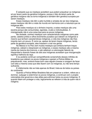 316
É estúpido que os mestiços acreditem que podem prejudicar os indígenas
só por terem parte da genética indígena, porque o fato de terem parte da
genética indígena não os torna indígenas e também têm genética europeia por
serem mestiços.
Esses mestiços não têm o jeito humilde e simples de ser dos indígenas,
esses mestiços não têm a visão de mundo em harmonia com a natureza que os
indígenas têm.
Para estes mestiços só o dinheiro importa, e estes mestiços são uma
escória porque são consumistas, egoístas, cruéis e individualistas. A
miscigenação não é uma coisa boa para os povos indígenas.
Na verdade, conheci mestiços com características indígenas como pele
parda, cabelos pretos e olhos levemente puxados que odeiam os indígenas e
mesmo que tenham características indígenas, a vida dos indígenas não lhes
importa nem um pouco. É como se, apesar de terem traços indígenas, tendo
parte da genética europeia, eles tivessem o mal nos genes.
No México e no Peru tem muitos mestiços que embora tenham traços
indígenas, odeiam e desprezam os indígenas, e esses mestiços são a mesma
merda da maioria dos brancos, e até celebram a colonização falando da
Hispanidad e dizendo frases de ódio aos indígenas acreditam que miscigenação
significa melhoria da raça.
E eu poderia continuar compartilhando screenshots desses milhões de
brasileiros que odeiam os povos indígenas e apoiam a Polícia Militar os
prejudicando, mas, embora fosse bom caso alguém tivesse a coragem de fazer
com eles a mesma coisa que eles fazem com os indígenas, eu não teria tempo
suficiente.
E infelizmente não se trata apenas do Brasil, trata-se de todos os países
do continente.
Quando a Polícia Militar Brasileira fala em preservar a ordem, refere-se a
dominar, subjugar e exterminar os povos indígenas, a continuar com o projeto
colonialista dos governos e das elites para eliminar todos os povos indígenas. E
quando falam em proteger a vida, logicamente se referem à vida de quem não é
indígena.
 