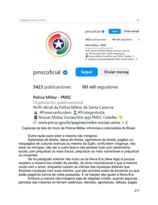 317
Capturas de tela do muro da Polícia Militar criminosa e colonialista do Brasil.
Outra razão para odiar a maioria não indígena:
Satanistas de direita, ateus de direita, agnósticos de direita, pagãos ou
neopagãos de culturas brancas ou mesmo do Egito, confundem vingança, não
amar os inimigos, não dar a outra face e não perdoar tudo com darwinismo
social, com prejudicar os mais fracos, prejudicar os mais vulneráveis e prejudicar
os inocentes.
Se no parágrafo anterior não incluí os da Nova Era (New Age) é porque
repetem o mesmo lixo cristão do perdão, do amor incondicional e que a maioria
muda com o amor, enquanto culpam as vítimas das injustiças dizendo que
Atraíram injustiças com suas mentes, que são acordos antes de encarnar ou que
estão pagando carma de vidas passadas. E os hippies são iguais à Nova Era.
Embora a maioria não-indígena seja de religiões cristãs, quando algumas
parcelas das maiorias se tornam satânicas, ateístas, agnósticas, céticas, pagãs
 