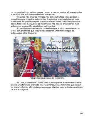 318
ou neopagãs vikings, celtas, gregas, bascas, romanas, vodu e afins ou egípcias
e da Nova Era, elas continue sendo o mesmo lixo.
Vingança, não amar os inimigos, não dar a outra face e não perdoar é
prejudicar quem prejudica os inocentes, é prejudicar quem prejudica os mais
vulneráveis e é prejudicar quem prejudica os mais fracos, não são darwinismo
social, Não estão a prejudicar os mais fracos, não estão a prejudicar os mais
vulneráveis e não estão a prejudicar os inocentes.
Sobre o Darwinismo Social e como ele é igual em todo o continente: no
Chile, os Carabineros que são policiais atacaram uma manifestação de
indígenas da etnia Mapuche.
Fotografías recuperadas do Instagram.
No Chile, o presidente Gabriel Boric é de esquerda, a parceira de Gabriel
Boric é uma feminista chamada Irina Karamanos, essas feministas que atacam
os povos indígenas são iguais aos veganos e ativistas pelos animais que atacam
os povos indígenas.
 