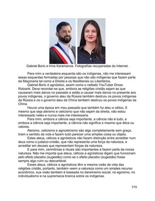 319
Gabriel Boric e Irina Karamanos. Fotografías recuperadas do Internet.
Para mim a verdadeira esquerda são os indígenas, não me interessam
essas esquerdas formadas por pessoas que não são indígenas que fazem parte
da Maçonaria tal como a Direita e os Neoliberais ou Libertários.
Gabriel Boric é agnóstico, assim como o nefasto YouTuber Dross
Rotzank. Deve recordar-se que, embora as religiões cristãs sejam as que
causaram mais danos no passado e estão a causar mais danos no presente aos
povos indígenas, o governo ateu da Rússia também destruiu os povos indígenas
da Rússia e os o governo ateu da China também destruiu os povos indígenas da
China.
Houve uma época em meu passado que também fui ateu e cético. E
mesmo que seja ateísmo e ceticismo que não sejam da direita, não estou
interessado neles e nunca mais me interessaria.
Para mim, embora a ciência seja importante, a ciência não é tudo, e
embora a ciência seja importante, a ciência não significa o mesmo que ética ou
valores.
Ateísmo, ceticismo e agnosticismo são algo completamente sem graça,
tiram o sentido da vida e fazem tudo parecer uma simples coisa ou objeto.
Estes ateus, céticos e agnósticos não fazem distinção entre acreditar num
deus como o judaico-cristão, que não representa uma força da natureza, e
acreditar em deuses que representam forças da natureza.
E para mim, cerimônias e rituais são importantes e fazem parte da nossa
natureza. Não me importa que ateus, céticos e agnósticos digam que funcionam
pelo efeito placebo (sugestão) como se o efeito placebo (sugestão) fosse
sempre algo ruim ou descartável.
Esses ateus, céticos e agnósticos têm a mesma visão de vida das
religiões cristãs, portanto, também veem a natureza como um simples recurso
econômico, sua visão também é baseada no darwinismo social, no egoísmo, no
individualismo e na supremacia branca sobre os indígenas.
 