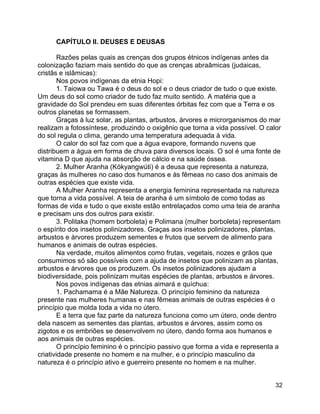 32
CAPÍTULO II. DEUSES E DEUSAS
Razões pelas quais as crenças dos grupos étnicos indígenas antes da
colonização faziam mais sentido do que as crenças abraâmicas (judaicas,
cristãs e islâmicas):
Nos povos indígenas da etnia Hopi:
1. Taiowa ou Tawa é o deus do sol e o deus criador de tudo o que existe.
Um deus do sol como criador de tudo faz muito sentido. A matéria que a
gravidade do Sol prendeu em suas diferentes órbitas fez com que a Terra e os
outros planetas se formassem.
Graças à luz solar, as plantas, arbustos, árvores e microrganismos do mar
realizam a fotossíntese, produzindo o oxigênio que torna a vida possível. O calor
do sol regula o clima, gerando uma temperatura adequada à vida.
O calor do sol faz com que a água evapore, formando nuvens que
distribuem a água em forma de chuva para diversos locais. O sol é uma fonte de
vitamina D que ajuda na absorção de cálcio e na saúde óssea.
2. Mulher Aranha (Kókyangwúti) é a deusa que representa a natureza,
graças às mulheres no caso dos humanos e às fêmeas no caso dos animais de
outras espécies que existe vida.
A Mulher Aranha representa a energia feminina representada na natureza
que torna a vida possível. A teia de aranha é um símbolo de como todas as
formas de vida e tudo o que existe estão entrelaçados como uma teia de aranha
e precisam uns dos outros para existir.
3. Politaka (homem borboleta) e Polimana (mulher borboleta) representam
o espírito dos insetos polinizadores. Graças aos insetos polinizadores, plantas,
arbustos e árvores produzem sementes e frutos que servem de alimento para
humanos e animais de outras espécies.
Na verdade, muitos alimentos como frutas, vegetais, nozes e grãos que
consumimos só são possíveis com a ajuda de insetos que polinizam as plantas,
arbustos e árvores que os produzem. Os insetos polinizadores ajudam a
biodiversidade, pois polinizam muitas espécies de plantas, arbustos e árvores.
Nos povos indígenas das etnias aimará e quíchua:
1. Pachamama é a Mãe Natureza. O princípio feminino da natureza
presente nas mulheres humanas e nas fêmeas animais de outras espécies é o
princípio que molda toda a vida no útero.
E a terra que faz parte da natureza funciona como um útero, onde dentro
dela nascem as sementes das plantas, arbustos e árvores, assim como os
zigotos e os embriões se desenvolvem no útero, dando forma aos humanos e
aos animais de outras espécies.
O princípio feminino é o princípio passivo que forma a vida e representa a
criatividade presente no homem e na mulher, e o princípio masculino da
natureza é o princípio ativo e guerreiro presente no homem e na mulher.
 