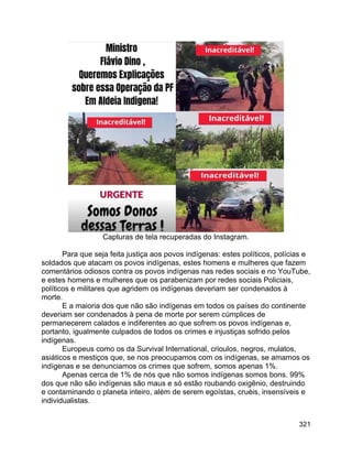 321
Capturas de tela recuperadas do Instagram.
Para que seja feita justiça aos povos indígenas: estes políticos, polícias e
soldados que atacam os povos indígenas, estes homens e mulheres que fazem
comentários odiosos contra os povos indígenas nas redes sociais e no YouTube,
e estes homens e mulheres que os parabenizam por redes sociais Policiais,
políticos e militares que agridem os indígenas deveriam ser condenados à
morte.
E a maioria dos que não são indígenas em todos os países do continente
deveriam ser condenados à pena de morte por serem cúmplices de
permanecerem calados e indiferentes ao que sofrem os povos indígenas e,
portanto, igualmente culpados de todos os crimes e injustiças sofrido pelos
indígenas.
Europeus como os da Survival International, crioulos, negros, mulatos,
asiáticos e mestiços que, se nos preocupamos com os indígenas, se amamos os
indígenas e se denunciamos os crimes que sofrem, somos apenas 1%.
Apenas cerca de 1% de nós que não somos indígenas somos bons. 99%
dos que não são indígenas são maus e só estão roubando oxigênio, destruindo
e contaminando o planeta inteiro, além de serem egoístas, cruéis, insensíveis e
individualistas.
 
