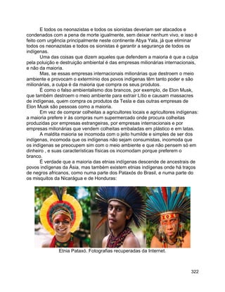 322
E todos os neonazistas e todos os sionistas deveriam ser atacados e
condenados com a pena de morte igualmente, sem deixar nenhum vivo, e isso é
feito com urgência principalmente neste continente Abya Yala, já que eliminar
todos os neonazistas e todos os sionistas é garantir a segurança de todos os
indígenas.
Uma das coisas que dizem aqueles que defendem a maioria é que a culpa
pela poluição e destruição ambiental é das empresas milionárias internacionais,
e não da maioria.
Mas, se essas empresas internacionais milionárias que destroem o meio
ambiente e provocam o extermínio dos povos indígenas têm tanto poder e são
milionárias, a culpa é da maioria que compra os seus produtos.
É como o falso ambientalismo dos brancos, por exemplo, de Elon Musk,
que também destroem o meio ambiente para extrair Lítio e causam massacres
de indígenas, quem compra os produtos da Tesla e das outras empresas de
Elon Musk são pessoas como a maioria.
Em vez de comprar colheitas a agricultores locais e agricultores indígenas:
a maioria prefere ir às compras num supermercado onde procura colheitas
produzidas por empresas estrangeiras, por empresas internacionais e por
empresas milionárias que vendem colheitas embaladas em plástico e em latas.
A maldita maioria se incomoda com o jeito humilde e simples de ser dos
indígenas, incomoda que os indígenas não sejam consumistas, incomoda que
os indígenas se preocupem sim com o meio ambiente e que não pensem só em
dinheiro , e suas características físicas os incomodam porque preferem o
branco.
É verdade que a maioria das etnias indígenas descende de ancestrais de
povos indígenas da Ásia, mas também existem etnias indígenas onde há traços
de negros africanos, como numa parte dos Pataxós do Brasil, e numa parte do
os misquitos da Nicarágua e de Honduras:
Etnia Pataxó. Fotografias recuperadas da Internet.
 