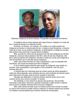 323
Mulheres indígenas da etnia misquito. Fotografias recuperadas da Internet.
O indígena não se reduz apenas aos traços físicos. Indígena é o modo de
ser, o modo de pensar e a visão de mundo.
Portanto, um branco, um mestiço, um mulato e um negro podem ser
indígenas se tiverem o mesmo jeito de ser, o mesmo modo de pensar, a mesma
visão de mundo, se se sentirem indígenas, se defenderem o indígena e se eles
são aceitos como parte de um grupo étnico indígena.
Mas, quando eu critico que as pessoas que não são indígenas se sentem
indígenas, é porque essas pessoas não têm o jeito de ser dos indígenas, não
têm o jeito de pensar dos indígenas, não têm a visão de mundo dos indígenas e
não se importam com a vida dos povos indígenas.
Aliás, aqui onde moro faz um calor insuportável, o que no passado não
aconteceu, por causa da maioria que não é indígena.
E se a maioria queria dinheiro para ajudar os indígenas, para ajudar os
animais, para compartilhar e para ajudar o meio ambiente, mas não quer
dinheiro para isso.
A maioria quer ser milionária para ter muitos carros de última geração e
motos de última geração, para celulares de luxo, para produtos de marcas caras,
para viajar para a Europa, para se sentir superior e acumular.
Aqueles que defendem a maioria mentem quando dizem que é uma
maioria contra uma minoria no poder. É mentira.
Na realidade, é uma maioria ao serviço dos governos, das grandes
empresas e das elites. Governos, grandes empresas e elites amam a maioria
que os serve e odeiam minorias como os povos indígenas.
Mas, esta mentira de dizer que é a maioria contra uma minoria no poder
ou que é uma minoria no poder contra a maioria é a mesma mentira que contam
os cristãos e conservadores que inventam teorias da conspiração.
 