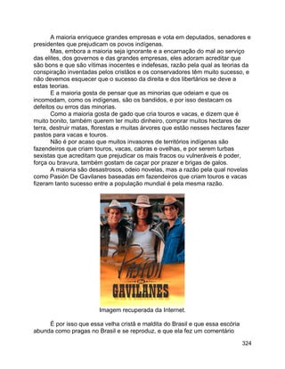 324
A maioria enriquece grandes empresas e vota em deputados, senadores e
presidentes que prejudicam os povos indígenas.
Mas, embora a maioria seja ignorante e a encarnação do mal ao serviço
das elites, dos governos e das grandes empresas, eles adoram acreditar que
são bons e que são vítimas inocentes e indefesas, razão pela qual as teorias da
conspiração inventadas pelos cristãos e os conservadores têm muito sucesso, e
não devemos esquecer que o sucesso da direita e dos libertários se deve a
estas teorias.
E a maioria gosta de pensar que as minorias que odeiam e que os
incomodam, como os indígenas, são os bandidos, e por isso destacam os
defeitos ou erros das minorias.
Como a maioria gosta de gado que cria touros e vacas, e dizem que é
muito bonito, também querem ter muito dinheiro, comprar muitos hectares de
terra, destruir matas, florestas e muitas árvores que estão nesses hectares fazer
pastos para vacas e touros.
Não é por acaso que muitos invasores de territórios indígenas são
fazendeiros que criam touros, vacas, cabras e ovelhas, e por serem turbas
sexistas que acreditam que prejudicar os mais fracos ou vulneráveis é poder,
força ou bravura, também gostam de caçar por prazer e brigas de galos.
A maioria são desastrosos, odeio novelas, mas a razão pela qual novelas
como Pasión De Gavilanes baseadas em fazendeiros que criam touros e vacas
fizeram tanto sucesso entre a população mundial é pela mesma razão.
Imagem recuperada da Internet.
É por isso que essa velha cristã e maldita do Brasil e que essa escória
abunda como pragas no Brasil e se reproduz, e que ela fez um comentário
 
