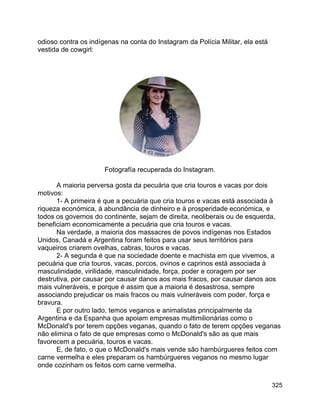 325
odioso contra os indígenas na conta do Instagram da Polícia Militar, ela está
vestida de cowgirl:
Fotografía recuperada do Instagram.
A maioria perversa gosta da pecuária que cria touros e vacas por dois
motivos:
1- A primeira é que a pecuária que cria touros e vacas está associada à
riqueza económica, à abundância de dinheiro e à prosperidade económica, e
todos os governos do continente, sejam de direita, neoliberais ou de esquerda,
beneficiam economicamente a pecuária que cria touros e vacas.
Na verdade, a maioria dos massacres de povos indígenas nos Estados
Unidos, Canadá e Argentina foram feitos para usar seus territórios para
vaqueiros criarem ovelhas, cabras, touros e vacas.
2- A segunda é que na sociedade doente e machista em que vivemos, a
pecuária que cria touros, vacas, porcos, ovinos e caprinos está associada à
masculinidade, virilidade, masculinidade, força, poder e coragem por ser
destrutiva, por causar por causar danos aos mais fracos, por causar danos aos
mais vulneráveis, e porque é assim que a maioria é desastrosa, sempre
associando prejudicar os mais fracos ou mais vulneráveis com poder, força e
bravura.
E por outro lado, temos veganos e animalistas principalmente da
Argentina e da Espanha que apoiam empresas multimilionárias como o
McDonald's por terem opções veganas, quando o fato de terem opções veganas
não elimina o fato de que empresas como o McDonald's são as que mais
favorecem a pecuária, touros e vacas.
E, de fato, o que o McDonald's mais vende são hambúrgueres feitos com
carne vermelha e eles preparam os hambúrgueres veganos no mesmo lugar
onde cozinham os feitos com carne vermelha.
 