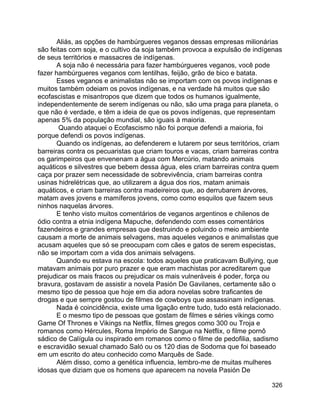 326
Aliás, as opções de hambúrgueres veganos dessas empresas milionárias
são feitas com soja, e o cultivo da soja também provoca a expulsão de indígenas
de seus territórios e massacres de indígenas.
A soja não é necessária para fazer hambúrgueres veganos, você pode
fazer hambúrgueres veganos com lentilhas, feijão, grão de bico e batata.
Esses veganos e animalistas não se importam com os povos indígenas e
muitos também odeiam os povos indígenas, e na verdade há muitos que são
ecofascistas e misantropos que dizem que todos os humanos igualmente,
independentemente de serem indígenas ou não, são uma praga para planeta, o
que não é verdade, e têm a ideia de que os povos indígenas, que representam
apenas 5% da população mundial, são iguais à maioria.
Quando ataquei o Ecofascismo não foi porque defendi a maioria, foi
porque defendi os povos indígenas.
Quando os indígenas, ao defenderem e lutarem por seus territórios, criam
barreiras contra os pecuaristas que criam touros e vacas, criam barreiras contra
os garimpeiros que envenenam a água com Mercúrio, matando animais
aquáticos e silvestres que bebem dessa água, eles criam barreiras contra quem
caça por prazer sem necessidade de sobrevivência, criam barreiras contra
usinas hidrelétricas que, ao utilizarem a água dos rios, matam animais
aquáticos, e criam barreiras contra madeireiros que, ao derrubarem árvores,
matam aves jovens e mamíferos jovens, como como esquilos que fazem seus
ninhos naquelas árvores.
E tenho visto muitos comentários de veganos argentinos e chilenos de
ódio contra a etnia indígena Mapuche, defendendo com esses comentários
fazendeiros e grandes empresas que destruindo e poluindo o meio ambiente
causam a morte de animais selvagens, mas aqueles veganos e animalistas que
acusam aqueles que só se preocupam com cães e gatos de serem especistas,
não se importam com a vida dos animais selvagens.
Quando eu estava na escola: todos aqueles que praticavam Bullying, que
matavam animais por puro prazer e que eram machistas por acreditarem que
prejudicar os mais fracos ou prejudicar os mais vulneráveis é poder, força ou
bravura, gostavam de assistir a novela Pasión De Gavilanes, certamente são o
mesmo tipo de pessoa que hoje em dia adora novelas sobre traficantes de
drogas e que sempre gostou de filmes de cowboys que assassinam indígenas.
Nada é coincidência, existe uma ligação entre tudo, tudo está relacionado.
E o mesmo tipo de pessoas que gostam de filmes e séries vikings como
Game Of Thrones e Vikings na Netflix, filmes gregos como 300 ou Troja e
romanos como Hércules, Roma Império de Sangue na Netflix, o filme pornô
sádico de Calígula ou inspirado em romanos como o filme de pedofilia, sadismo
e escravidão sexual chamado Saló ou os 120 dias de Sodoma que foi baseado
em um escrito do ateu conhecido como Marquês de Sade.
Além disso, como a genética influencia, lembro-me de muitas mulheres
idosas que diziam que os homens que aparecem na novela Pasión De
 