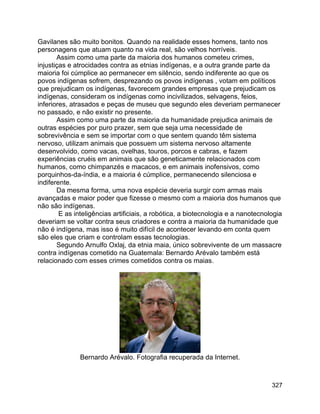 327
Gavilanes são muito bonitos. Quando na realidade esses homens, tanto nos
personagens que atuam quanto na vida real, são velhos horríveis.
Assim como uma parte da maioria dos humanos cometeu crimes,
injustiças e atrocidades contra as etnias indígenas, e a outra grande parte da
maioria foi cúmplice ao permanecer em silêncio, sendo indiferente ao que os
povos indígenas sofrem, desprezando os povos indígenas , votam em políticos
que prejudicam os indígenas, favorecem grandes empresas que prejudicam os
indígenas, consideram os indígenas como incivilizados, selvagens, feios,
inferiores, atrasados e peças de museu que segundo eles deveriam permanecer
no passado, e não existir no presente.
Assim como uma parte da maioria da humanidade prejudica animais de
outras espécies por puro prazer, sem que seja uma necessidade de
sobrevivência e sem se importar com o que sentem quando têm sistema
nervoso, utilizam animais que possuem um sistema nervoso altamente
desenvolvido, como vacas, ovelhas, touros, porcos e cabras, e fazem
experiências cruéis em animais que são geneticamente relacionados com
humanos, como chimpanzés e macacos, e em animais inofensivos, como
porquinhos-da-índia, e a maioria é cúmplice, permanecendo silenciosa e
indiferente.
Da mesma forma, uma nova espécie deveria surgir com armas mais
avançadas e maior poder que fizesse o mesmo com a maioria dos humanos que
não são indígenas.
E as inteligências artificiais, a robótica, a biotecnologia e a nanotecnologia
deveriam se voltar contra seus criadores e contra a maioria da humanidade que
não é indígena, mas isso é muito difícil de acontecer levando em conta quem
são eles que criam e controlam essas tecnologias.
Segundo Arnulfo Oxlaj, da etnia maia, único sobrevivente de um massacre
contra indígenas cometido na Guatemala: Bernardo Arévalo também está
relacionado com esses crimes cometidos contra os maias.
Bernardo Arévalo. Fotografia recuperada da Internet.
 