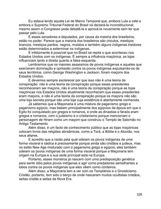 328
Eu estava lendo aquela Lei de Marco Temporal que, embora Lula a vete e
embora o Supremo Tribunal Federal do Brasil vá declará-la inconstitucional,
mesmo assim o Congresso pode debatê-la e aprová-la novamente sem ter que
passar pelo Lula.
E esses senadores e deputados, por causa da maioria dos brasileiros,
estão no poder. Parece que a maioria dos brasileiros são crioulos, mestiços
brancos, mestiços pardos, negros, mulatos e também alguns indígenas traidores
estão determinados a exterminar os indígenas.
E infelizmente é possível que no Brasil se repita o que aconteceu nos
Estados Unidos com os indígenas. É sempre a influência maçônica, as lojas
influenciam tanto a direita quanto a falsa esquerda.
Lembremos que os maiores assassinos de povos indígenas e aqueles que
exerceram dominação e opressão contra os povos indígenas expulsando-os de
seus territórios, como George Washington e Jackson, foram maçons dos
Estados Unidos.
E devemos sempre esclarecer por que isso não é uma teoria da
conspiração: não é uma teoria da conspiração porque esses presidentes
reconheceram ser maçons, não é uma teoria da conspiração porque as lojas
maçônicas nos Estados Unidos atualmente reconhecem que esses presidentes
eram maçons, e não é uma teoria da conspiração porque os maçons não são
uma loja secreta porque são uma loja cuja existência é abertamente conhecida.
Já sabemos que a Maçonaria é uma mistura de paganismo grego e
paganismo egípcio, mas bebem principalmente dos egípcios da época em que o
Egito foi conquistado por gregos e romanos, e onde as dinastias e faraós eram
gregos e romanos, com o judaísmo e o cristianismo porque mencionam o
personagem de Hiram como um maçom que construiu o Templo de Salomão no
Antigo Testamento.
Além disso, é um facto de conhecimento público que as lojas maçónicas
colocam livros das religiões abraâmicas, como a Torá, a Bíblia e o Alcorão, nos
seus altares.
E acredito que a razão pela qual odeiam os povos indígenas de uma
forma visceral e sádica é precisamente porque ainda são cristãos e judeus, mas
no estilo New Age misturado com o paganismo grego e egípcio, eles também
odeiam os povos indígenas de uma forma visceral porque a Maçonaria tem
origem na Europa e a sua sede principal está na Europa.
Portanto, esses monstros já nascem com uma predisposição genética
para sentir ódio pelos povos indígenas e agir como predadores semelhantes a
lobos contra os povos indígenas que eles vêem como cordeiros.
Além disso, a Maçonaria tem a ver com os Templários e o Gnosticismo
Cristão, portanto, tem sido o berço de onde nasceram muitos ocultistas cristãos,
seitas cristãs e seitas da Nova Era.
 