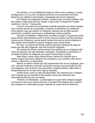 329
Na verdade, a cruz de Malta foi usada por elites como a realeza, é usada
na Maçonaria, e a cruz dos Templários lembra a cruz da bandeira da Nova
Espanha que celebra a colonização e subjugação dos povos indígenas.
Em relação aos indígenas traidores, comparo isso com esta metáfora: são
dez cestos e cada cesto tem dez maçãs, e para cada 10 maçãs há 9 maçãs
saudáveis, mas há 1 maçã podre.
O que é uma teoria da conspiração é aquela estupidez que dizem aqueles
que inventam teorias da conspiração, a direita e os libertários ou neoliberais
como Agustín Laje que odeiam os indígenas, dizendo que as elites querem
exterminar e substituir os brancos e a desastrosa cultura ocidental.
Quando na realidade: a Maçonaria, as elites no poder e os governos pelos
quais sempre demonstraram sentir um ódio visceral e sádico que lhes dá prazer
é pelos povos indígenas, que se querem exterminar são os povos indígenas e
eles querem para substituir os povos indígenas para outras etnias.
Por isso, na maioria dos filmes e séries aparecem pessoas de todas as
etnias que não são indígenas, mas não de etnias indígenas.
Na maioria dos filmes e séries sempre fica implícito que os indígenas são
coisa do passado, que são atrasados, selvagens, incivilizados e ignorantes. E
considero traidores os indígenas que atuam nesses filmes e séries.
Além disso, outras vezes nesses filmes e séries fica implícito que o
destino trágico dos povos indígenas era inevitável e que, portanto, eles devem
aceitar o extermínio e a dominação.
Mesmo as séries e filmes que não representam tão mal os indígenas, para
mim, não são confiáveis, pode ser que tenham sempre uma promoção de ódio
aos indígenas, mas de forma mais escondida, condescendente, paternalista e
sempre fazendo-os ver eles como algo do passado.
Outras vezes, como no caso dos Bravestarr, fica implícito que o indígena
bom é aquele que se submete à dominação e serve aos interesses dos
colonizadores brancos que os odeiam.
Portanto, em Bravestarr, o personagem do super-herói indígena resgata
os brancos e serve aos colonos brancos, e também fica implícito que o destino
dos indígenas é a destruição porque o planeta do super-herói foi destruído.
 