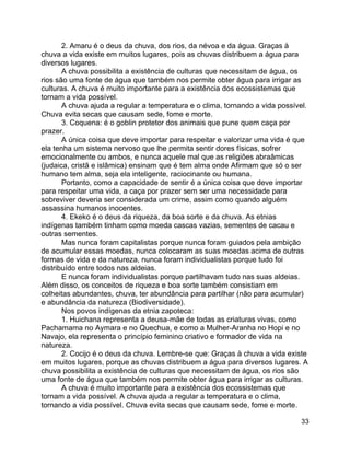 33
2. Amaru é o deus da chuva, dos rios, da névoa e da água. Graças à
chuva a vida existe em muitos lugares, pois as chuvas distribuem a água para
diversos lugares.
A chuva possibilita a existência de culturas que necessitam de água, os
rios são uma fonte de água que também nos permite obter água para irrigar as
culturas. A chuva é muito importante para a existência dos ecossistemas que
tornam a vida possível.
A chuva ajuda a regular a temperatura e o clima, tornando a vida possível.
Chuva evita secas que causam sede, fome e morte.
3. Coquena: é o goblin protetor dos animais que pune quem caça por
prazer.
A única coisa que deve importar para respeitar e valorizar uma vida é que
ela tenha um sistema nervoso que lhe permita sentir dores físicas, sofrer
emocionalmente ou ambos, e nunca aquele mal que as religiões abraâmicas
(judaica, cristã e islâmica) ensinam que é tem alma onde Afirmam que só o ser
humano tem alma, seja ela inteligente, raciocinante ou humana.
Portanto, como a capacidade de sentir é a única coisa que deve importar
para respeitar uma vida, a caça por prazer sem ser uma necessidade para
sobreviver deveria ser considerada um crime, assim como quando alguém
assassina humanos inocentes.
4. Ekeko é o deus da riqueza, da boa sorte e da chuva. As etnias
indígenas também tinham como moeda cascas vazias, sementes de cacau e
outras sementes.
Mas nunca foram capitalistas porque nunca foram guiados pela ambição
de acumular essas moedas, nunca colocaram as suas moedas acima de outras
formas de vida e da natureza, nunca foram individualistas porque tudo foi
distribuído entre todos nas aldeias.
E nunca foram individualistas porque partilhavam tudo nas suas aldeias.
Além disso, os conceitos de riqueza e boa sorte também consistiam em
colheitas abundantes, chuva, ter abundância para partilhar (não para acumular)
e abundância da natureza (Biodiversidade).
Nos povos indígenas da etnia zapoteca:
1. Huichana representa a deusa-mãe de todas as criaturas vivas, como
Pachamama no Aymara e no Quechua, e como a Mulher-Aranha no Hopi e no
Navajo, ela representa o princípio feminino criativo e formador de vida na
natureza.
2. Cocijo é o deus da chuva. Lembre-se que: Graças à chuva a vida existe
em muitos lugares, porque as chuvas distribuem a água para diversos lugares. A
chuva possibilita a existência de culturas que necessitam de água, os rios são
uma fonte de água que também nos permite obter água para irrigar as culturas.
A chuva é muito importante para a existência dos ecossistemas que
tornam a vida possível. A chuva ajuda a regular a temperatura e o clima,
tornando a vida possível. Chuva evita secas que causam sede, fome e morte.
 