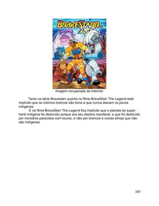330
Imagem recuperada da Internet.
Tanto na série Bravestarr quanto no filme BraveStarr The Legend está
implícito que os colonos brancos são bons e que nunca atacam os povos
indígenas.
E no filme BraveStarr The Legend fica implícito que o planeta do super-
herói indígena foi destruído porque era seu destino inevitável, e que foi destruído
por monstros parecidos com touros, e não por brancos e outras etnias que não
são indígenas.
 