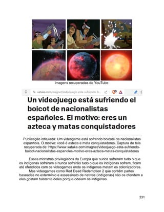 331
Imagens recuperadas do YouTube.
Publicação intitulada: Um videogame está sofrendo boicote de nacionalistas
espanhóis. O motivo: você é asteca e mata conquistadores. Captura de tela
recuperada de: https://www.xataka.com/magnet/videojuego-esta-sufriendo-
boicot-nacionalistas-espanoles-motivo-eres-azteca-matas-conquistadores
Esses monstros privilegiados da Europa que nunca sofreram tudo o que
os indígenas sofreram e nunca sofrerão tudo o que os indígenas sofrem, ficam
até ofendidos com os videogames onde os indígenas matam os colonizadores.
Mas videogames como Red Dead Redemption 2 que contêm partes
baseadas no extermínio e assassinato de nativos (indígenas) não os ofendem e
eles gostam bastante deles porque odeiam os indígenas.
 