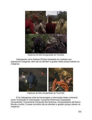 332
Capturas de tela recuperadas do Youtube.
Videogames como Darkest Of Days baseados em cowboys que
assassinam indígenas, eles não se ofendem e gostam deles porque odeiam os
indígenas.
Capturas de tela recuperadas do YouTube.
E há videogames onde se homenageia a colonização deste continente
como: Civilização IV Colonização, Conquista Americana, Expedições
Conquistador, Comandante Conquista das Américas, Conquistadores del Nuevo
Mundo e outros. E esses monstros não se ofendem e gostam porque odeiam os
indígenas.
 