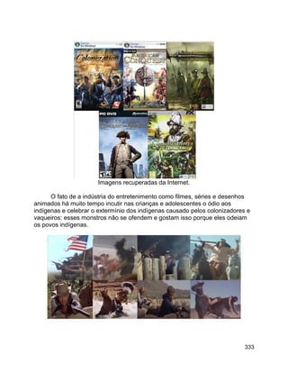 333
Imagens recuperadas da Internet.
O fato de a indústria do entretenimento como filmes, séries e desenhos
animados há muito tempo incutir nas crianças e adolescentes o ódio aos
indígenas e celebrar o extermínio dos indígenas causado pelos colonizadores e
vaqueiros: esses monstros não se ofendem e gostam isso porque eles odeiam
os povos indígenas.
 