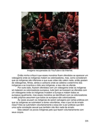 335
Imagens recuperadas do YouTube e da Internet.
Então minha crítica é que esses monstros ficam ofendidos se aparecer um
videogame onde os indígenas matam os colonizadores, mas, como consideram
que os indígenas são inferiores e que suas vidas não valem nada, então gostam
de videogames, filmes, séries e cartoons onde se celebra o extermínio dos
indígenas e se incentiva o ódio aos indígenas, e isso não os ofende.
Por outro lado, ficaram ofendidos com um videogame onde os indígenas
só mataram os colonizadores europeus, tudo bem se tivessem se ofendido com
um videogame onde os indígenas invadem a Europa e matam todos os
europeus igualmente, mas esses monstros se identificam com os colonizadores
e eles próprios assumem que todos os europeus são colonizadores.
Às vezes acusam os indígenas de serem selvagens por certas práticas em
que os indígenas se submetem a dores voluntárias, mas o que há de errado
nisso? Eles se submetem voluntariamente a essa dor e por práticas que têm
uma certa conotação sexual que também não têm nada de errado.
Eles odeiam os povos indígenas pelo que fazem voluntariamente com
seus corpos.
 