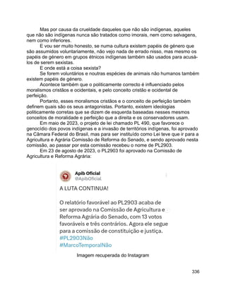 336
Mas por causa da crueldade daqueles que não são indígenas, aqueles
que não são indígenas nunca são tratados como imorais, nem como selvagens,
nem como inferiores.
E vou ser muito honesto, se numa cultura existem papéis de género que
são assumidos voluntariamente, não vejo nada de errado nisso, mas mesmo os
papéis de género em grupos étnicos indígenas também são usados para acusá-
los de serem sexistas.
E onde está a coisa sexista?
Se forem voluntários e noutras espécies de animais não humanos também
existem papéis de género.
Acontece também que o politicamente correcto é influenciado pelos
moralismos cristãos e ocidentais, e pelo conceito cristão e ocidental de
perfeição.
Portanto, esses moralismos cristãos e o conceito de perfeição também
definem quais são os seus antagonistas. Portanto, existem ideologias
politicamente corretas que se dizem de esquerda baseadas nesses mesmos
conceitos de moralidade e perfeição que a direita e os conservadores usam.
Em maio de 2023, o projeto de lei chamado PL 490, que favorece o
genocídio dos povos indígenas e a invasão de territórios indígenas, foi aprovado
na Câmara Federal do Brasil, mas para ser instituído como Lei teve que ir para a
Agricultura e Agrária Comissão de Reforma do Senado, e sendo aprovado nesta
comissão, ao passar por esta comissão recebeu o nome de PL2903.
Em 23 de agosto de 2023, o PL2903 foi aprovado na Comissão de
Agricultura e Reforma Agrária:
Imagem recuperada do Instagram
 