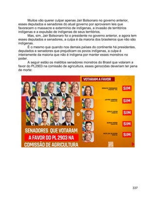 337
Muitos vão querer culpar apenas Jair Bolsonaro no governo anterior,
esses deputados e senadores do atual governo por aprovarem leis que
favorecem o massacre e extermínio de indígenas, a invasão de territórios
indígenas e a expulsão de indígenas de seus territórios.
Mas, sim, Jair Bolsonaro foi o presidente no governo anterior, e agora tem
esses deputados e senadores, a culpa é da maioria dos brasileiros que não são
indígenas.
É o mesmo que quando nos demais países do continente há presidentes,
deputados e senadores que prejudicam os povos indígenas, a culpa é
inteiramente da maioria que não é indígena por manter esses monstros no
poder.
A seguir estão os malditos senadores monstros do Brasil que votaram a
favor do PL2903 na comissão de agricultura, esses genocidas deveriam ter pena
de morte:
 