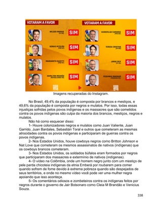 338
Imagens recuperadas do Instagram.
No Brasil, 49,4% da população é composta por brancos e mestiços, e
49,6% da população é composta por negros e mulatos. Por isso, todas essas
injustiças sofridas pelos povos indígenas e os massacres que são cometidos
contra os povos indígenas são culpa da maioria dos brancos, mestiços, negros e
mulatos.
Não há como esquecer disso:
1- Houve colonizadores negros e mulatos como Juan Valiente, Juan
Garrido, Juan Bardales, Sebastián Toral e outros que cometeram as mesmas
atrocidades contra os povos indígenas e participaram de guerras contra os
povos indígenas.
2- Nos Estados Unidos, houve cowboys negros como Britton Johnson e
Nat Love que cometeram os mesmos assassinatos de nativos (indígenas) que
os cowboys brancos cometeram.
3- Nos Estados Unidos, os soldados búfalos eram formados por negros
que participaram dos massacres e extermínio de nativos (indígenas).
4- O vídeo na Colômbia, onde um homem negro junto com um mestiço de
pele parda chicoteia indígenas da etnia Emberá por roubarem para comer
quando sofrem de fome devido à extrema pobreza quando são despejados de
seus territórios, e onde no mesmo vídeo você pode ver uma mulher negra
apoiando que isso aconteça.
5- Os comentários odiosos e zombeteiros contra os indígenas feitos por
negros durante o governo de Jair Bolsonaro como Cleia M Brandão e Venicius
Souza.
 